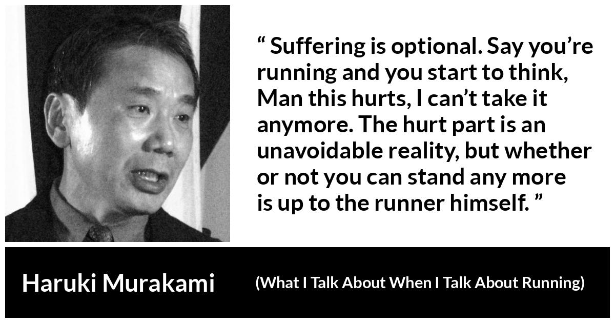 Haruki Murakami quote about suffering from What I Talk About When I Talk About Running - Suffering is optional. Say you’re running and you start to think, Man this hurts, I can’t take it anymore. The hurt part is an unavoidable reality, but whether or not you can stand any more is up to the runner himself.