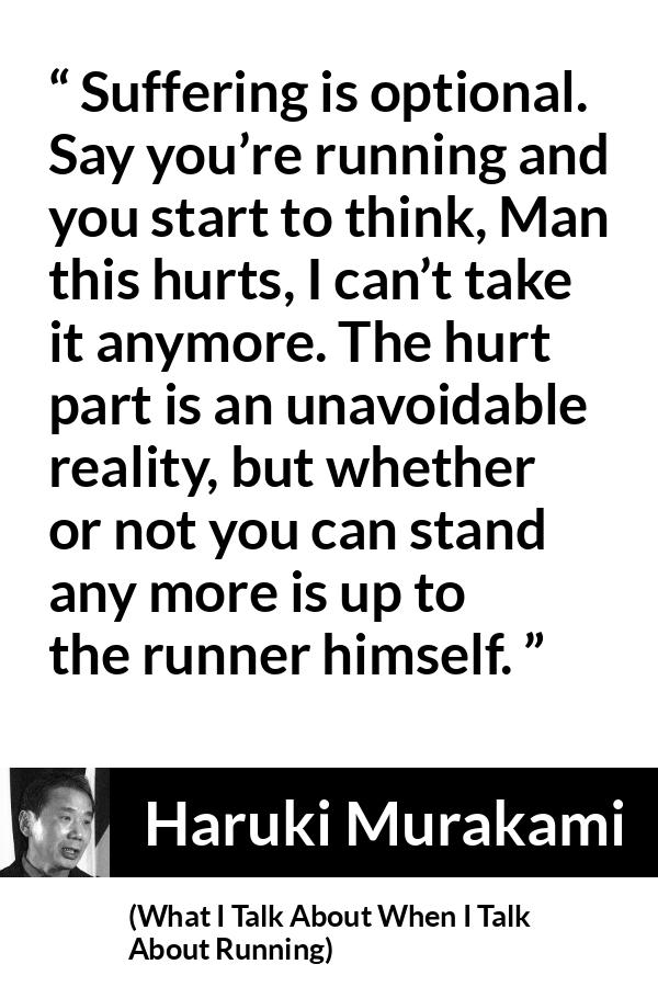 Haruki Murakami quote about suffering from What I Talk About When I Talk About Running - Suffering is optional. Say you’re running and you start to think, Man this hurts, I can’t take it anymore. The hurt part is an unavoidable reality, but whether or not you can stand any more is up to the runner himself.