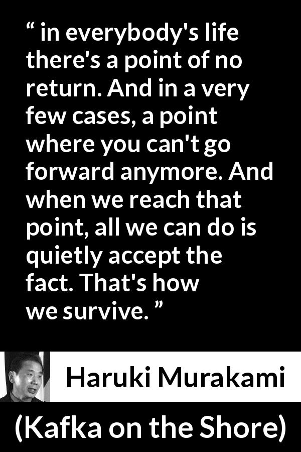 Haruki Murakami quote about survival from Kafka on the Shore - in everybody's life there's a point of no return. And in a very few cases, a point where you can't go forward anymore. And when we reach that point, all we can do is quietly accept the fact. That's how we survive.