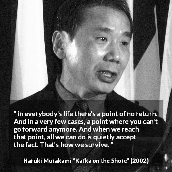 Haruki Murakami quote about survival from Kafka on the Shore - in everybody's life there's a point of no return. And in a very few cases, a point where you can't go forward anymore. And when we reach that point, all we can do is quietly accept the fact. That's how we survive.