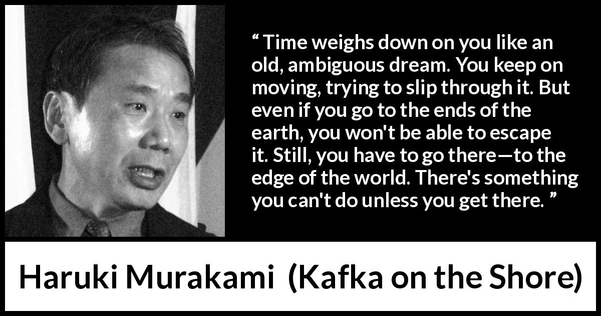 Haruki Murakami quote about time from Kafka on the Shore - Time weighs down on you like an old, ambiguous dream. You keep on moving, trying to slip through it. But even if you go to the ends of the earth, you won't be able to escape it. Still, you have to go there—to the edge of the world. There's something you can't do unless you get there.