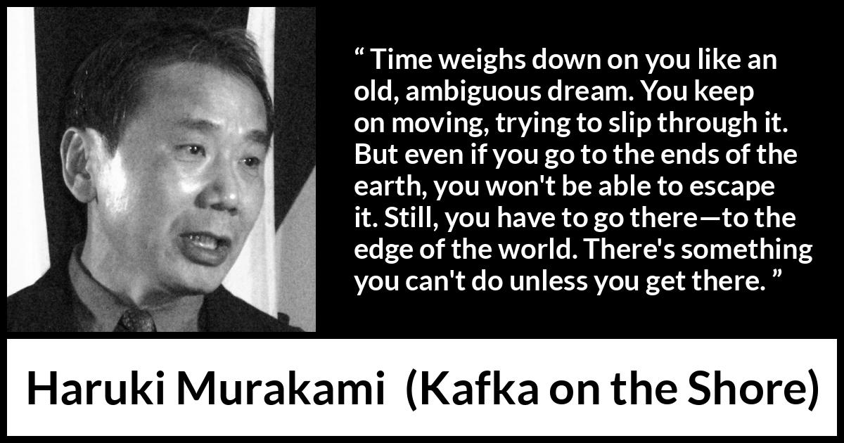 Haruki Murakami quote about time from Kafka on the Shore - Time weighs down on you like an old, ambiguous dream. You keep on moving, trying to slip through it. But even if you go to the ends of the earth, you won't be able to escape it. Still, you have to go there—to the edge of the world. There's something you can't do unless you get there.