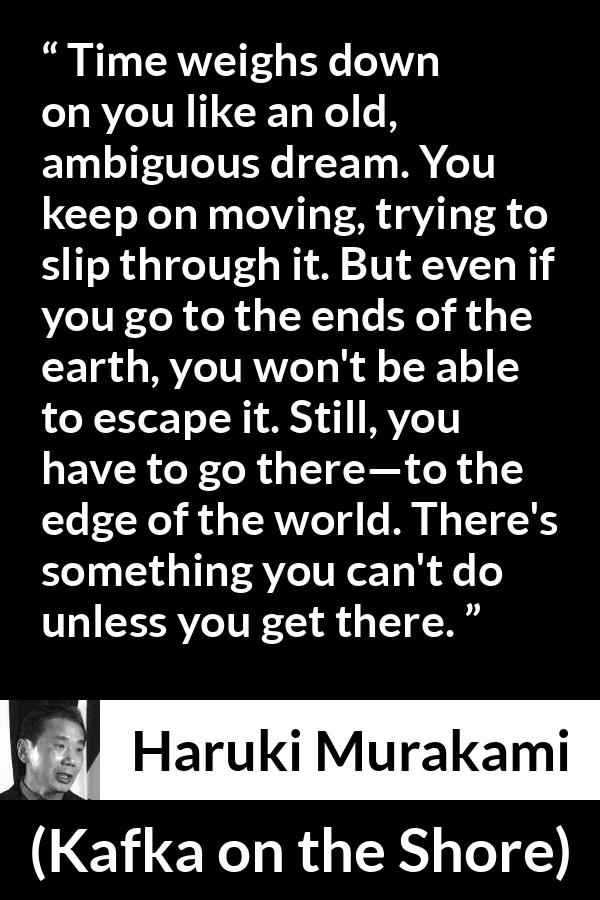 Haruki Murakami quote about time from Kafka on the Shore - Time weighs down on you like an old, ambiguous dream. You keep on moving, trying to slip through it. But even if you go to the ends of the earth, you won't be able to escape it. Still, you have to go there—to the edge of the world. There's something you can't do unless you get there.