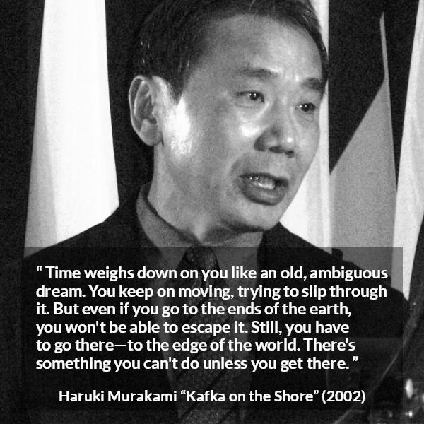 Haruki Murakami quote about time from Kafka on the Shore - Time weighs down on you like an old, ambiguous dream. You keep on moving, trying to slip through it. But even if you go to the ends of the earth, you won't be able to escape it. Still, you have to go there—to the edge of the world. There's something you can't do unless you get there.