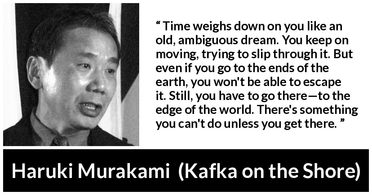 Haruki Murakami quote about time from Kafka on the Shore - Time weighs down on you like an old, ambiguous dream. You keep on moving, trying to slip through it. But even if you go to the ends of the earth, you won't be able to escape it. Still, you have to go there—to the edge of the world. There's something you can't do unless you get there.