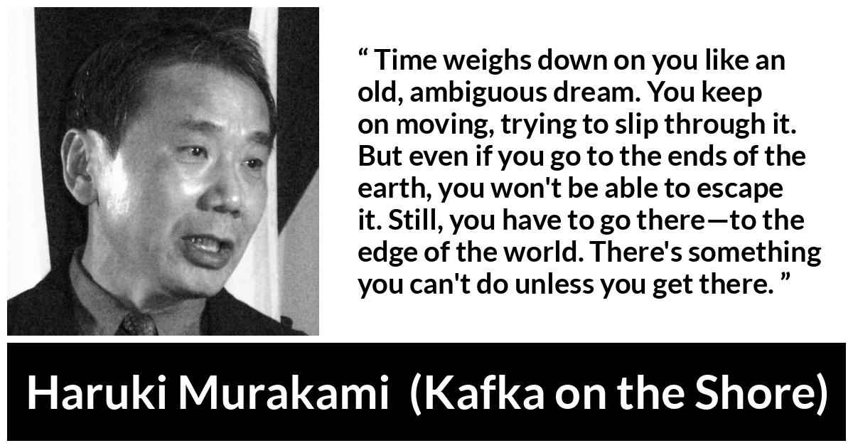 Haruki Murakami quote about time from Kafka on the Shore - Time weighs down on you like an old, ambiguous dream. You keep on moving, trying to slip through it. But even if you go to the ends of the earth, you won't be able to escape it. Still, you have to go there—to the edge of the world. There's something you can't do unless you get there.