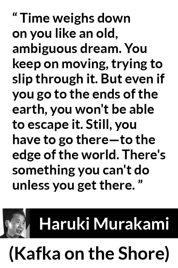 Haruki Murakami quote about time from Kafka on the Shore - Time weighs down on you like an old, ambiguous dream. You keep on moving, trying to slip through it. But even if you go to the ends of the earth, you won't be able to escape it. Still, you have to go there—to the edge of the world. There's something you can't do unless you get there.