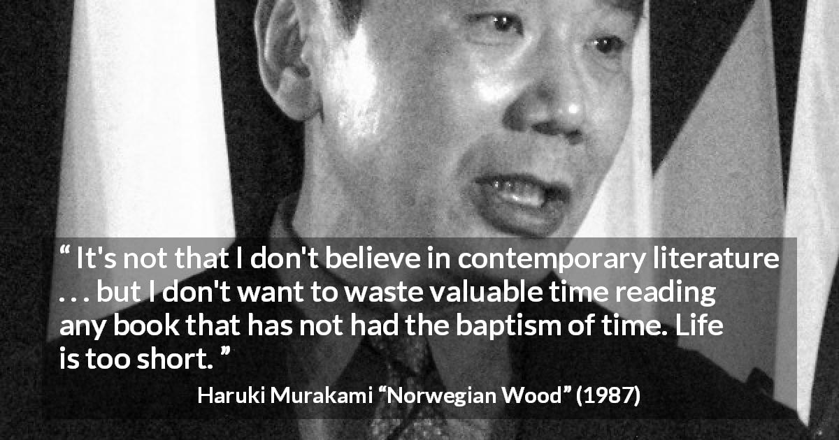Haruki Murakami quote about time from Norwegian Wood - It's not that I don't believe in contemporary literature . . . but I don't want to waste valuable time reading any book that has not had the baptism of time. Life is too short.