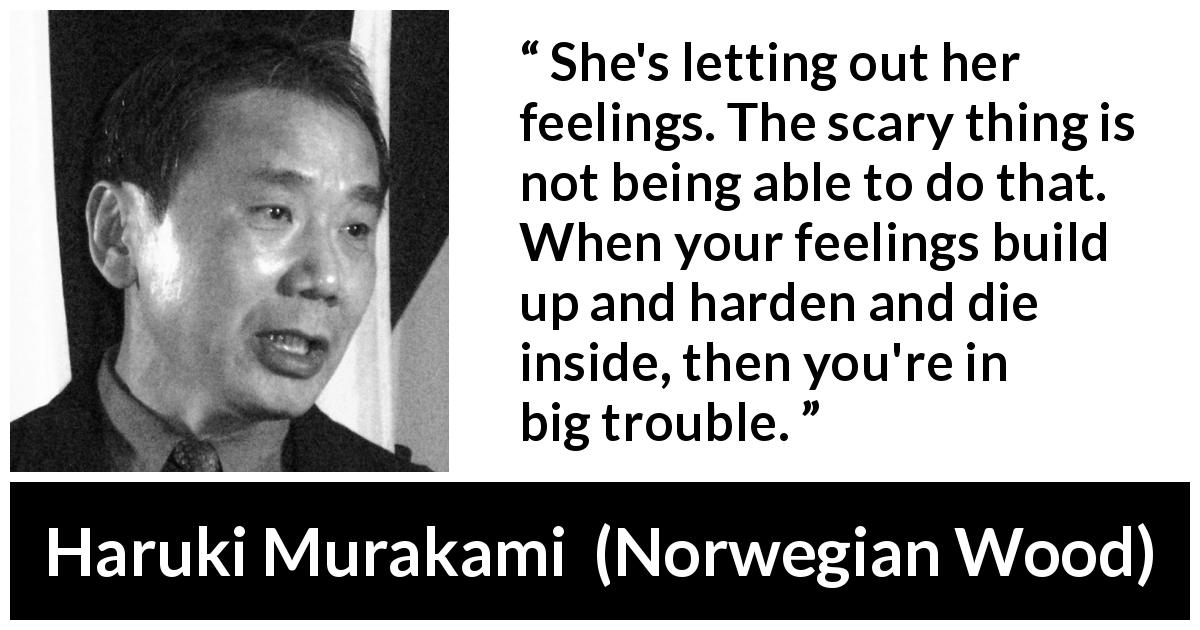 Haruki Murakami quote about trouble from Norwegian Wood - She's letting out her feelings. The scary thing is not being able to do that. When your feelings build up and harden and die inside, then you're in big trouble.