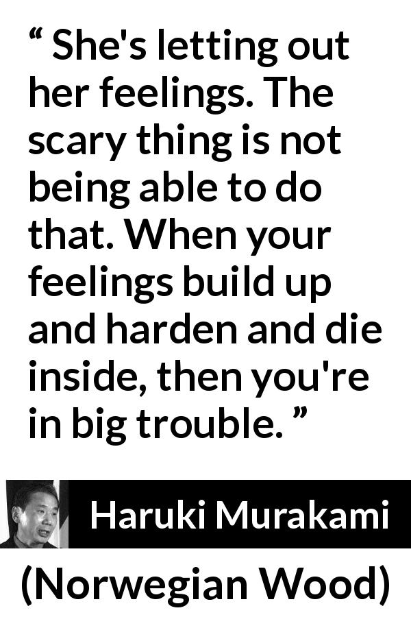 Haruki Murakami quote about trouble from Norwegian Wood - She's letting out her feelings. The scary thing is not being able to do that. When your feelings build up and harden and die inside, then you're in big trouble.