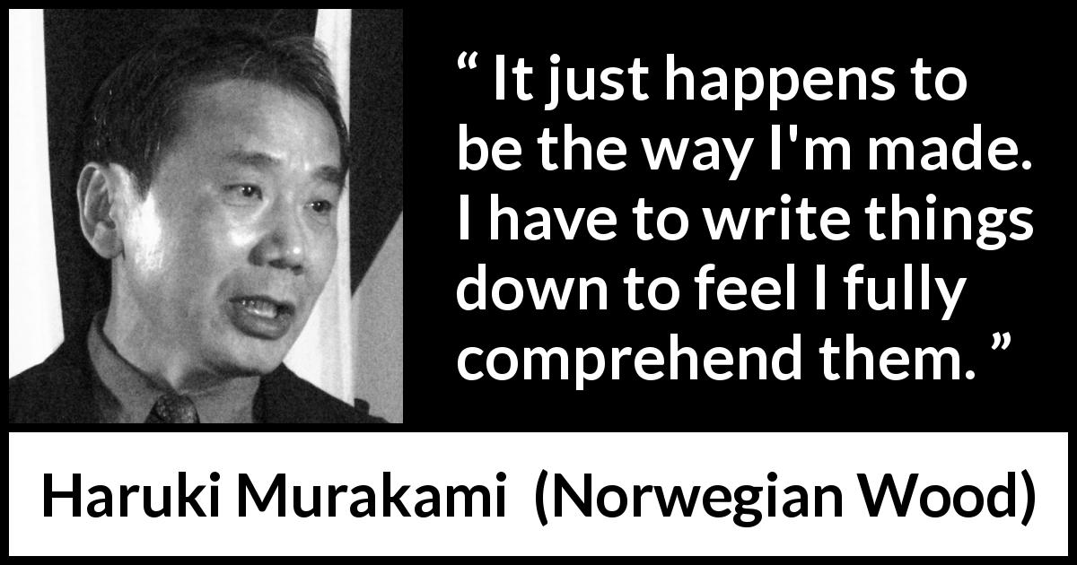 Haruki Murakami quote about understanding from Norwegian Wood - It just happens to be the way I'm made. I have to write things down to feel I fully comprehend them.