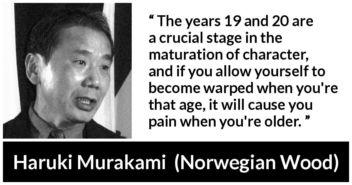 Haruki Murakami quote about youth from Norwegian Wood - The years 19 and 20 are a crucial stage in the maturation of character, and if you allow yourself to become warped when you're that age, it will cause you pain when you're older.