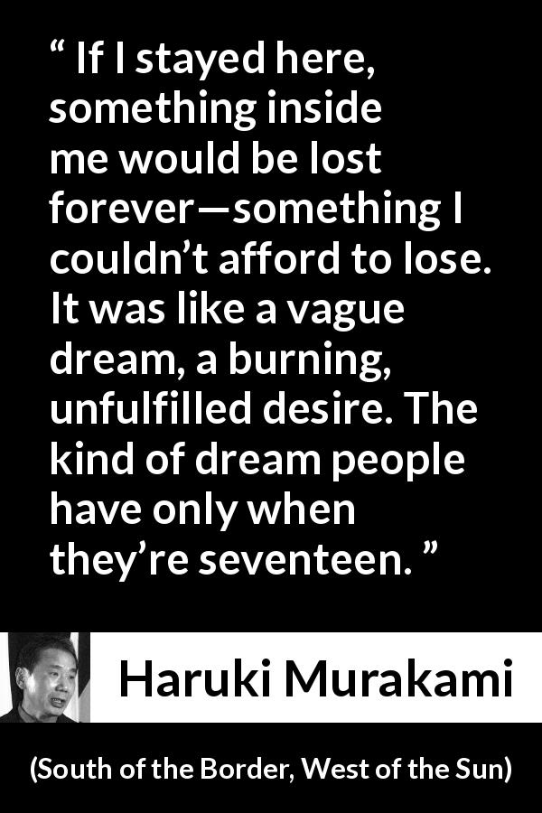 Haruki Murakami quote about youth from South of the Border, West of the Sun - If I stayed here, something inside me would be lost forever—something I couldn’t afford to lose. It was like a vague dream, a burning, unfulfilled desire. The kind of dream people have only when they’re seventeen.