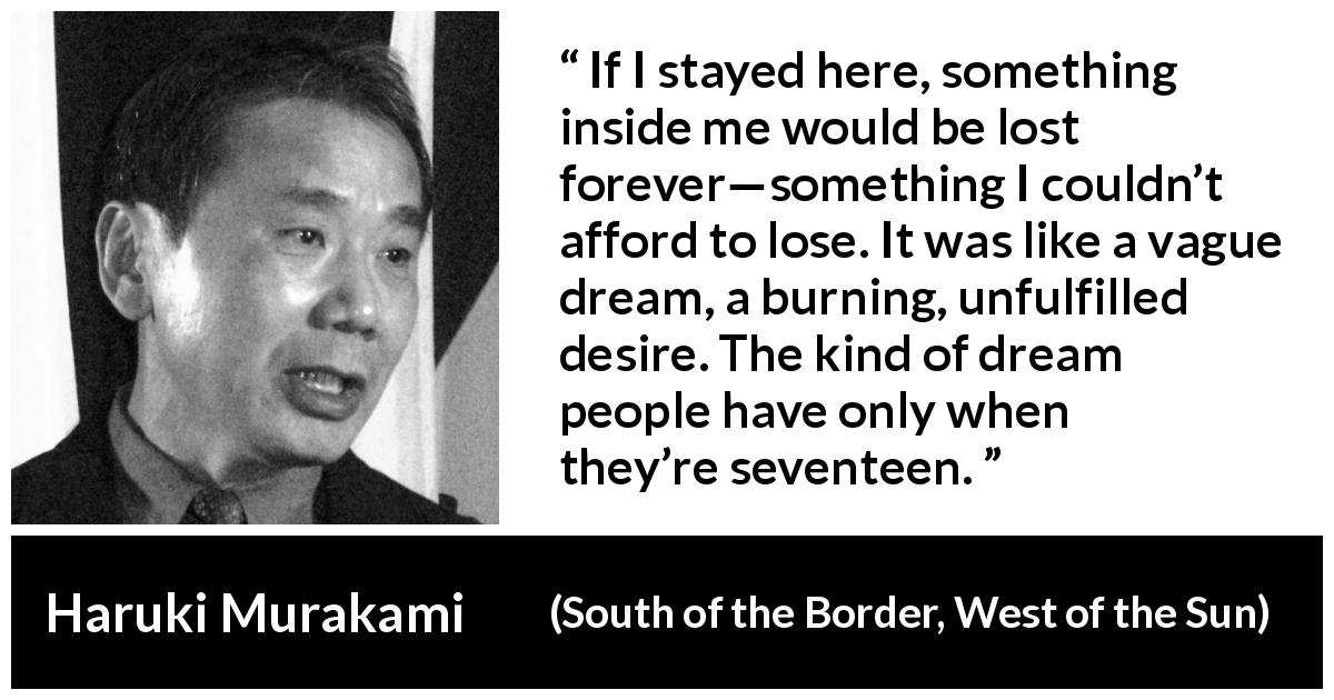 Haruki Murakami quote about youth from South of the Border, West of the Sun - If I stayed here, something inside me would be lost forever—something I couldn’t afford to lose. It was like a vague dream, a burning, unfulfilled desire. The kind of dream people have only when they’re seventeen.