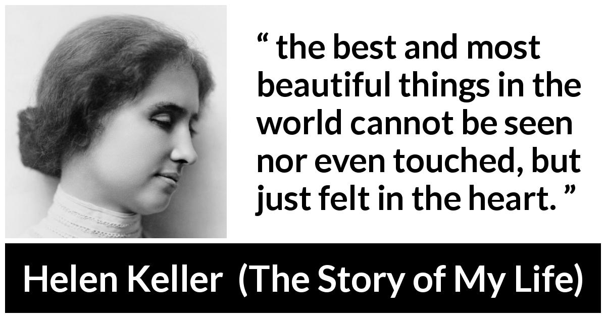 Helen Keller quote about beauty from The Story of My Life - the best and most beautiful things in the world cannot be seen nor even touched, but just felt in the heart.