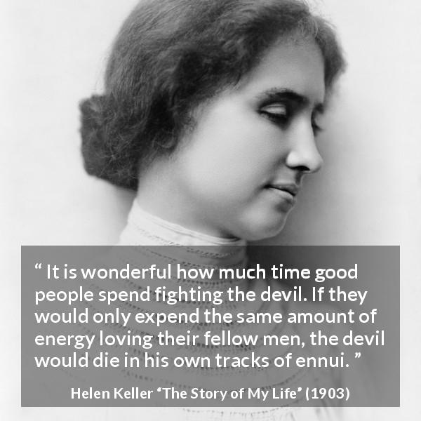 Helen Keller quote about love from The Story of My Life - It is wonderful how much time good people spend fighting the devil. If they would only expend the same amount of energy loving their fellow men, the devil would die in his own tracks of ennui.