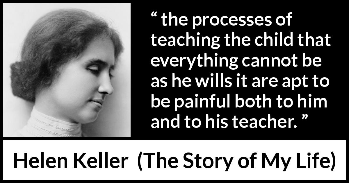Helen Keller quote about pain from The Story of My Life - the processes of teaching the child that everything cannot be as he wills it are apt to be painful both to him and to his teacher.