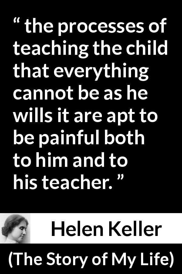 Helen Keller quote about pain from The Story of My Life - the processes of teaching the child that everything cannot be as he wills it are apt to be painful both to him and to his teacher.