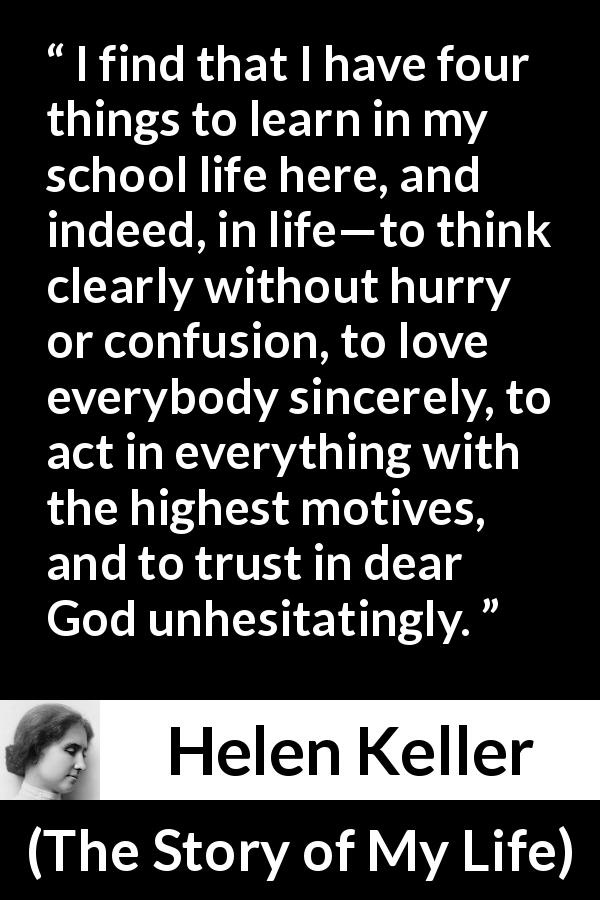 Helen Keller quote about trust from The Story of My Life - I find that I have four things to learn in my school life here, and indeed, in life—to think clearly without hurry or confusion, to love everybody sincerely, to act in everything with the highest motives, and to trust in dear God unhesitatingly.