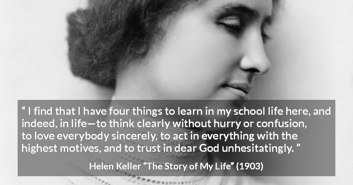 Helen Keller quote about trust from The Story of My Life - I find that I have four things to learn in my school life here, and indeed, in life—to think clearly without hurry or confusion, to love everybody sincerely, to act in everything with the highest motives, and to trust in dear God unhesitatingly.