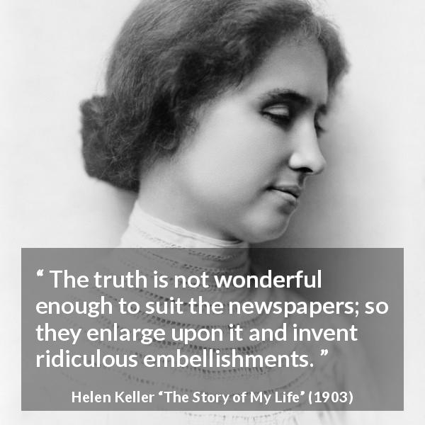 Helen Keller quote about truth from The Story of My Life - The truth is not wonderful enough to suit the newspapers; so they enlarge upon it and invent ridiculous embellishments.