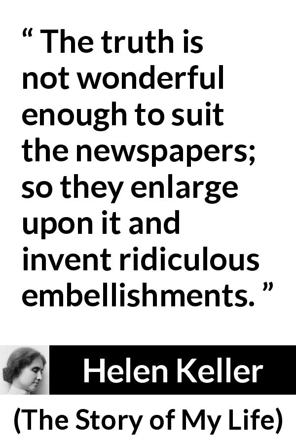 Helen Keller quote about truth from The Story of My Life - The truth is not wonderful enough to suit the newspapers; so they enlarge upon it and invent ridiculous embellishments.