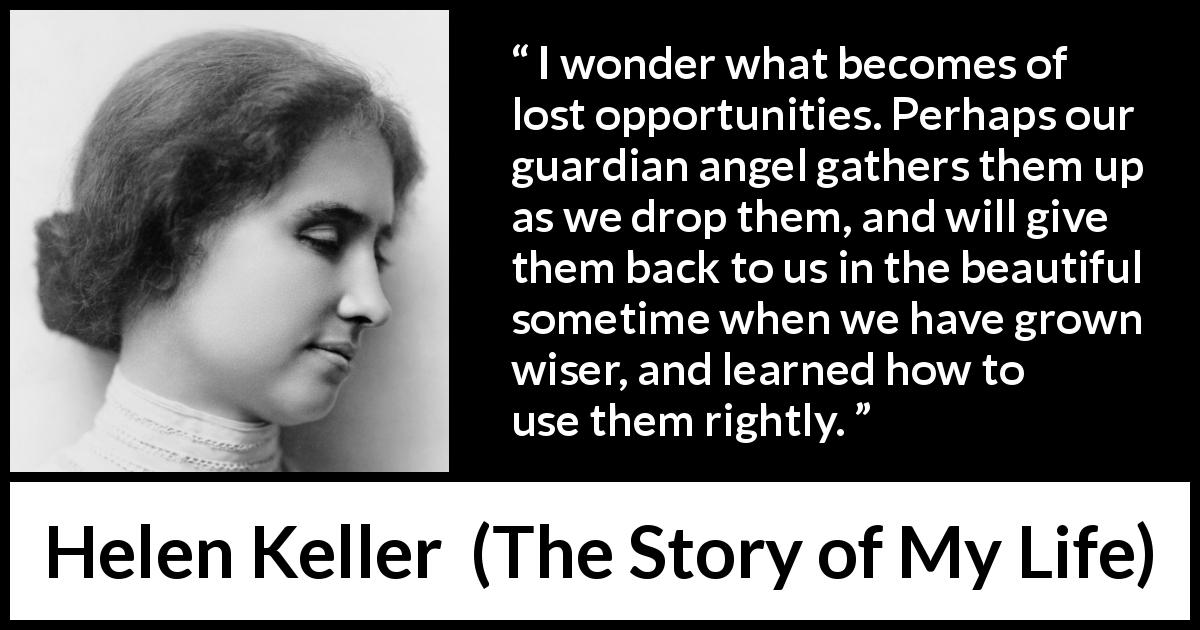Helen Keller quote about wisdom from The Story of My Life - I wonder what becomes of lost opportunities. Perhaps our guardian angel gathers them up as we drop them, and will give them back to us in the beautiful sometime when we have grown wiser, and learned how to use them rightly.