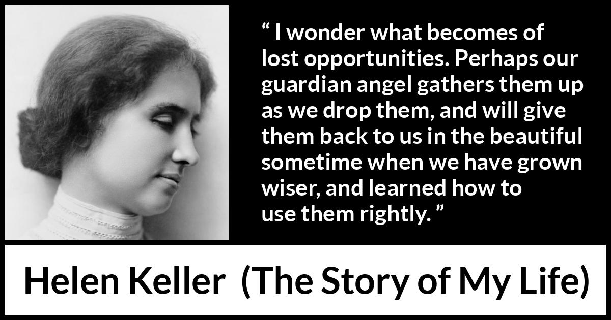 Helen Keller quote about wisdom from The Story of My Life - I wonder what becomes of lost opportunities. Perhaps our guardian angel gathers them up as we drop them, and will give them back to us in the beautiful sometime when we have grown wiser, and learned how to use them rightly.