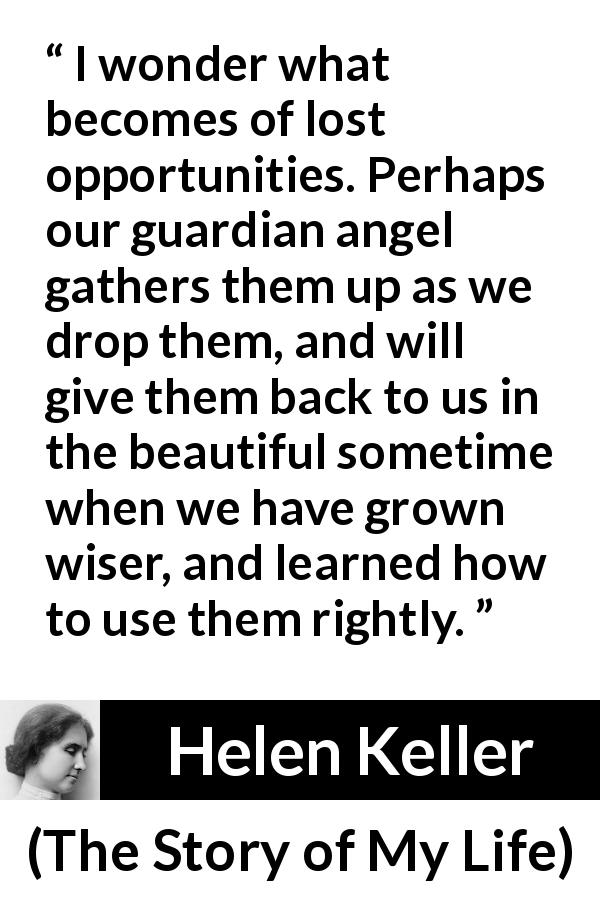 Helen Keller quote about wisdom from The Story of My Life - I wonder what becomes of lost opportunities. Perhaps our guardian angel gathers them up as we drop them, and will give them back to us in the beautiful sometime when we have grown wiser, and learned how to use them rightly.