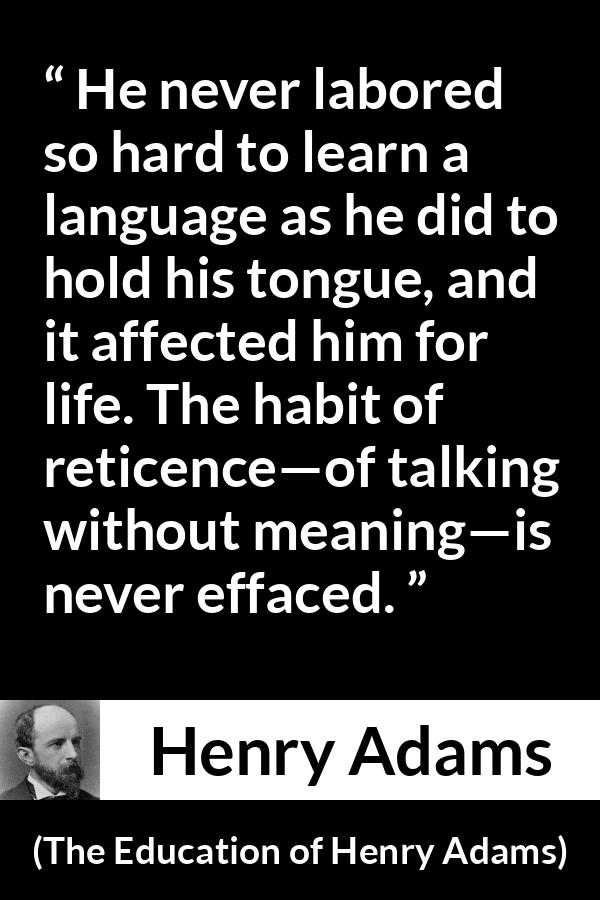 Henry Adams quote about discretion from The Education of Henry Adams - He never labored so hard to learn a language as he did to hold his tongue, and it affected him for life. The habit of reticence—of talking without meaning—is never effaced.