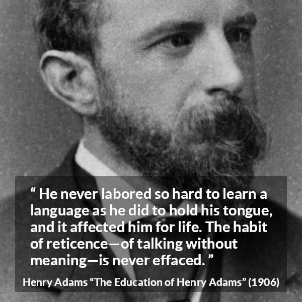 Henry Adams quote about discretion from The Education of Henry Adams - He never labored so hard to learn a language as he did to hold his tongue, and it affected him for life. The habit of reticence—of talking without meaning—is never effaced.