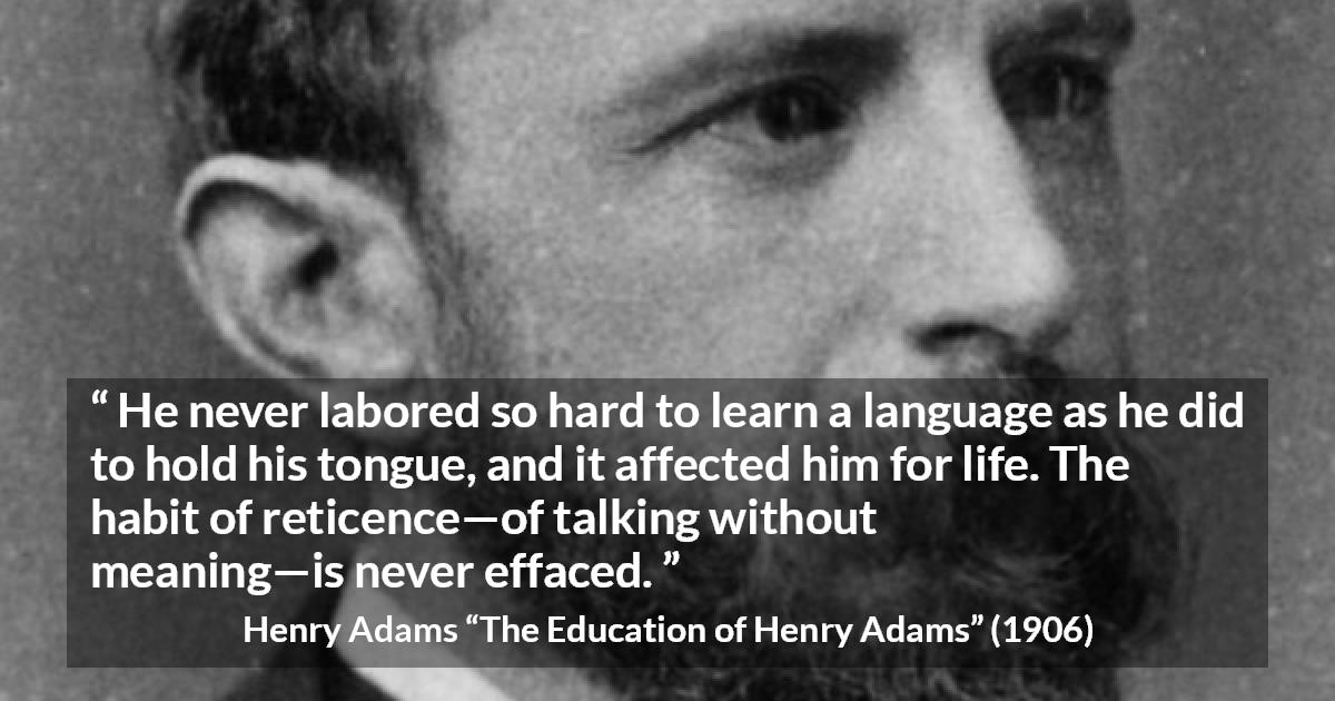 Henry Adams quote about discretion from The Education of Henry Adams - He never labored so hard to learn a language as he did to hold his tongue, and it affected him for life. The habit of reticence—of talking without meaning—is never effaced.