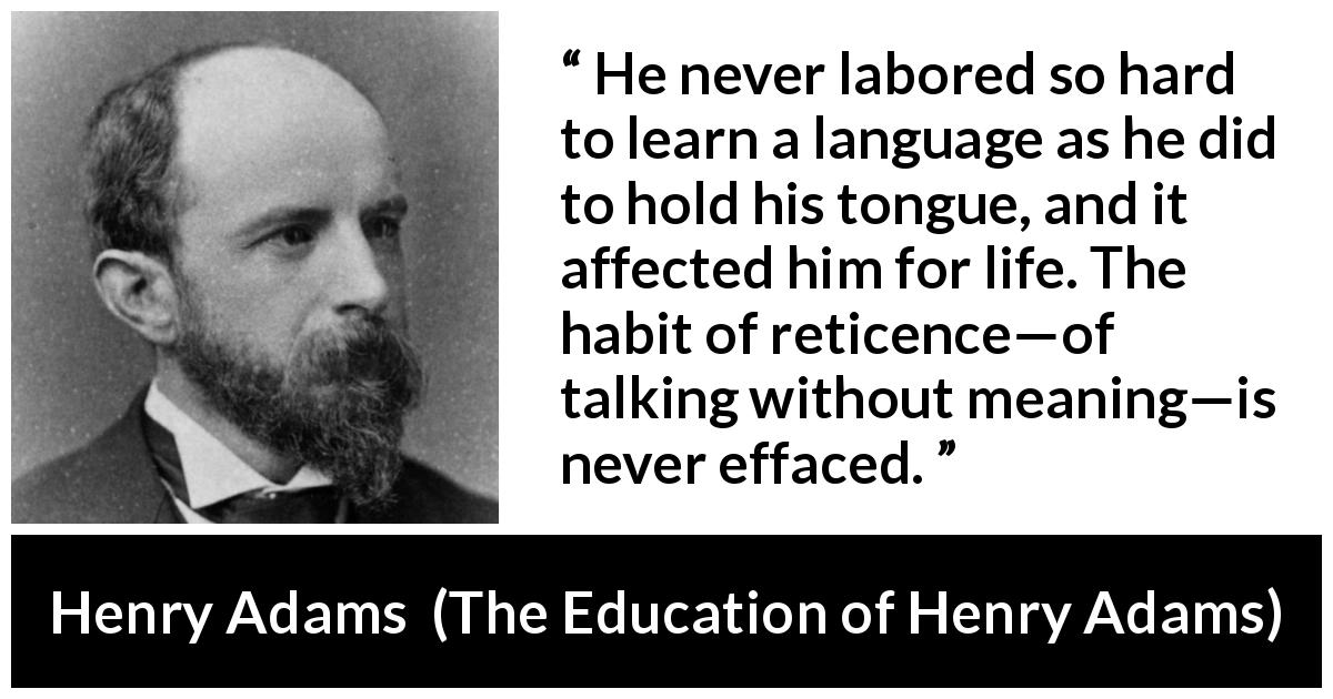 Henry Adams quote about discretion from The Education of Henry Adams - He never labored so hard to learn a language as he did to hold his tongue, and it affected him for life. The habit of reticence—of talking without meaning—is never effaced.