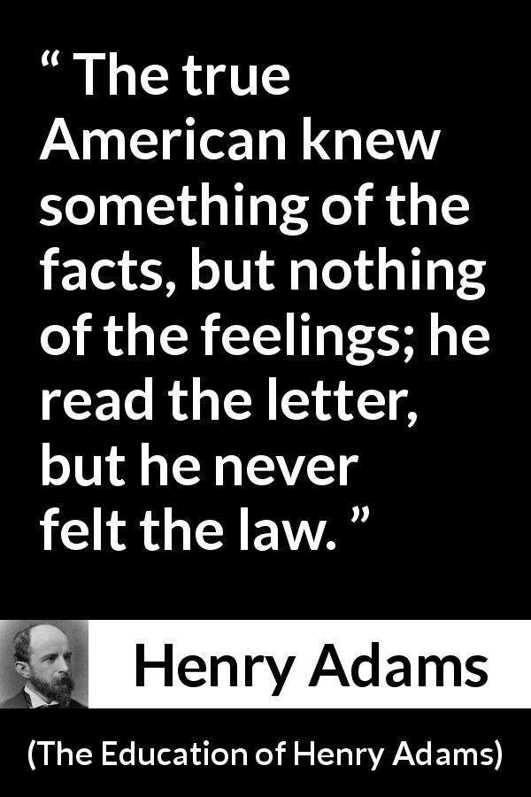 Henry Adams quote about feelings from The Education of Henry Adams - The true American knew something of the facts, but nothing of the feelings; he read the letter, but he never felt the law.