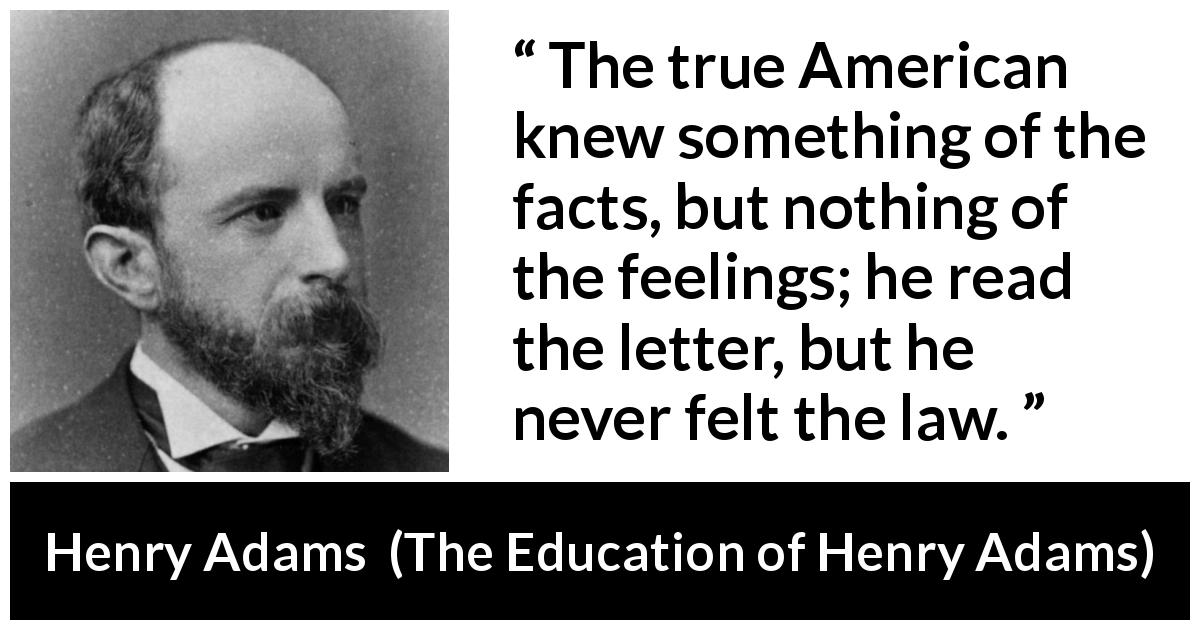 Henry Adams quote about feelings from The Education of Henry Adams - The true American knew something of the facts, but nothing of the feelings; he read the letter, but he never felt the law.
