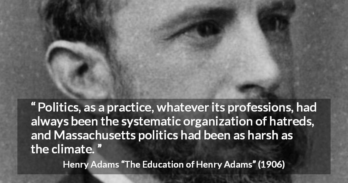 Henry Adams quote about hate from The Education of Henry Adams - Politics, as a practice, whatever its professions, had always been the systematic organization of hatreds, and Massachusetts politics had been as harsh as the climate.