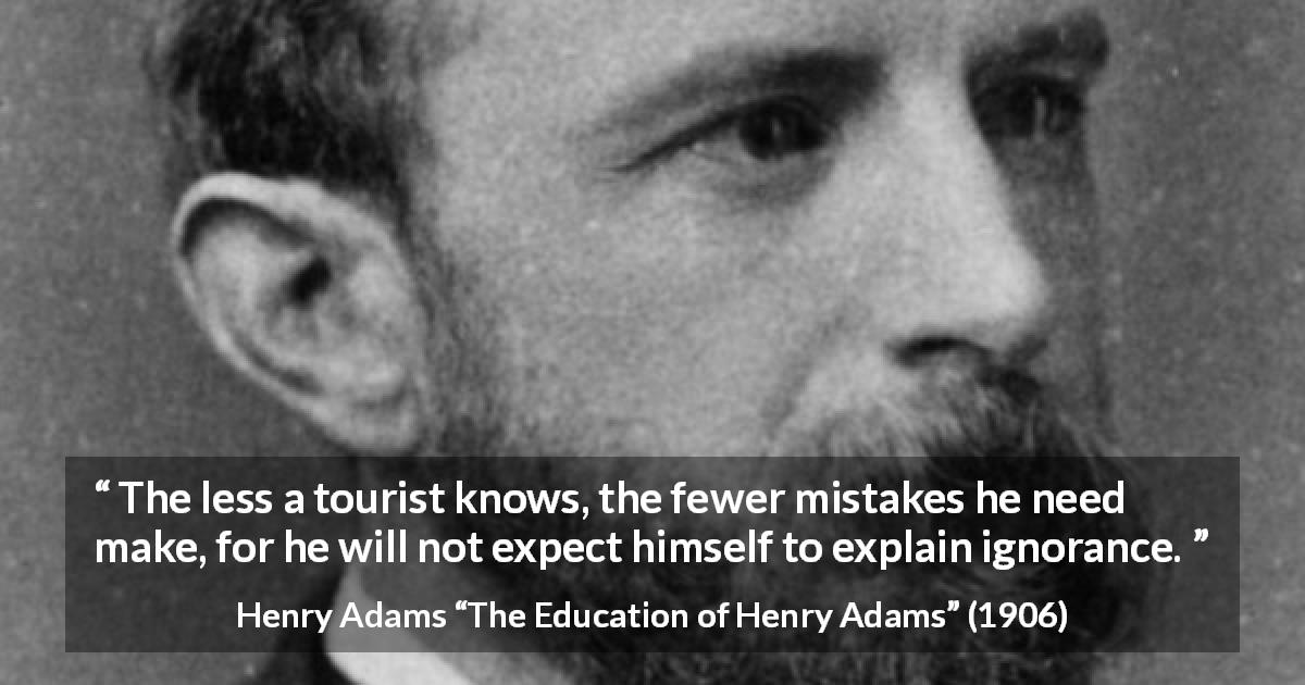Henry Adams quote about ignorance from The Education of Henry Adams - The less a tourist knows, the fewer mistakes he need make, for he will not expect himself to explain ignorance.