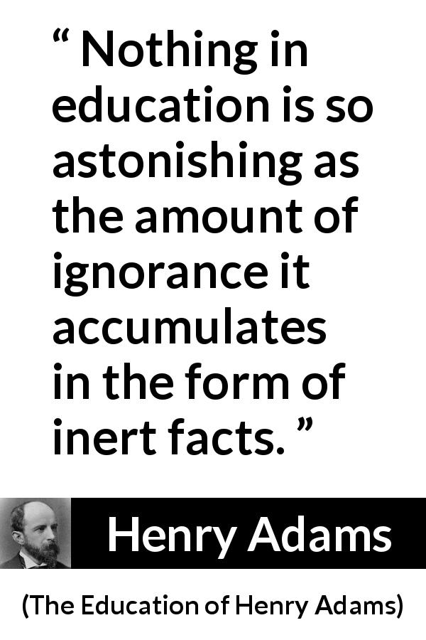Henry Adams quote about ignorance from The Education of Henry Adams - Nothing in education is so astonishing as the amount of ignorance it accumulates in the form of inert facts.