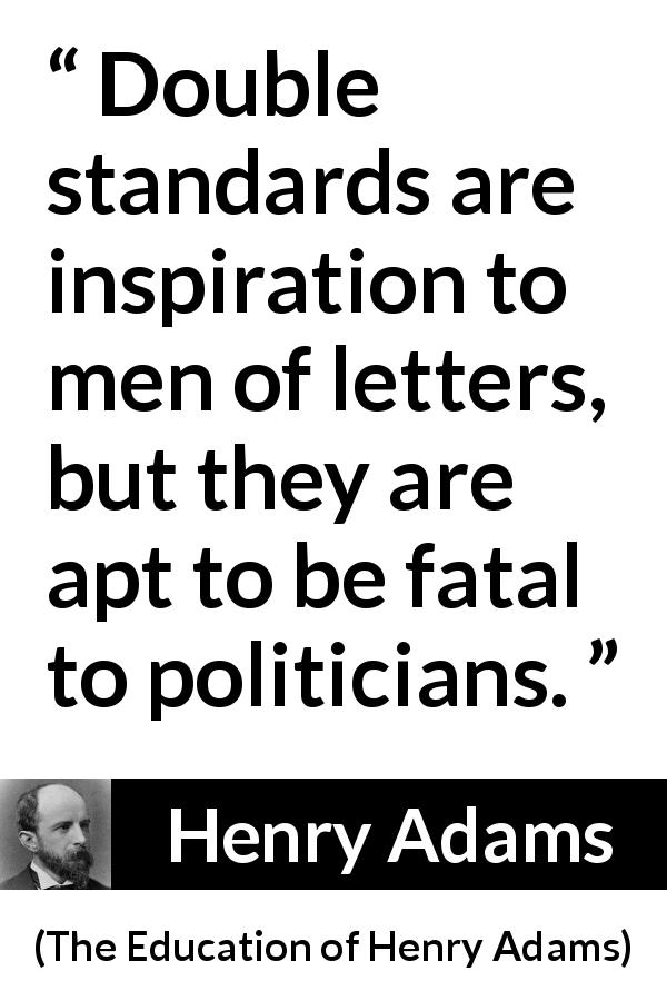 Henry Adams quote about inequity from The Education of Henry Adams - Double standards are inspiration to men of letters, but they are apt to be fatal to politicians.