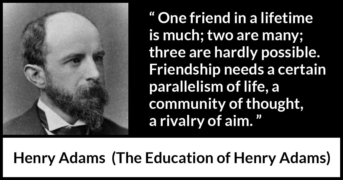 Henry Adams quote about life from The Education of Henry Adams - One friend in a lifetime is much; two are many; three are hardly possible. Friendship needs a certain parallelism of life, a community of thought, a rivalry of aim.