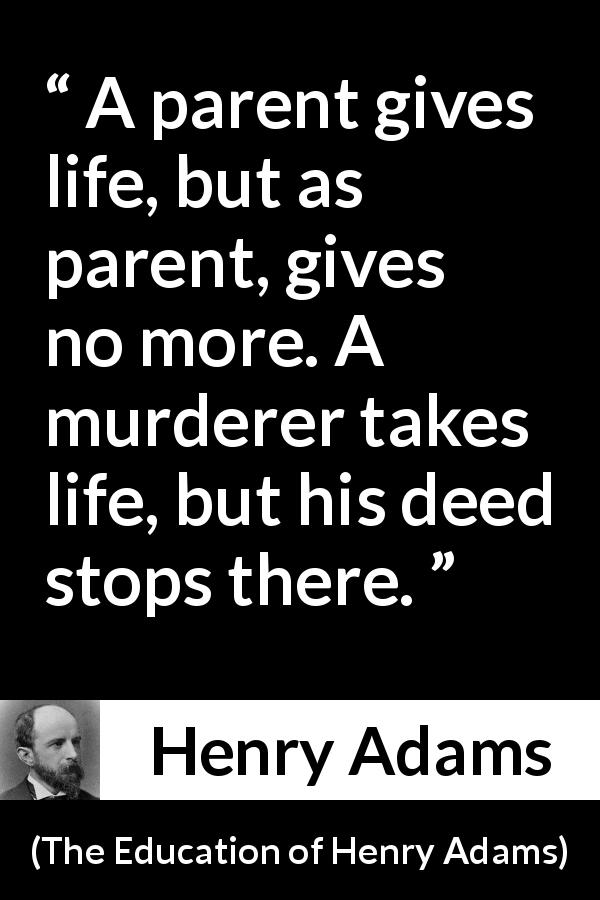 Henry Adams quote about life from The Education of Henry Adams - A parent gives life, but as parent, gives no more. A murderer takes life, but his deed stops there.