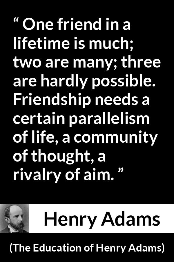 Henry Adams quote about life from The Education of Henry Adams - One friend in a lifetime is much; two are many; three are hardly possible. Friendship needs a certain parallelism of life, a community of thought, a rivalry of aim.