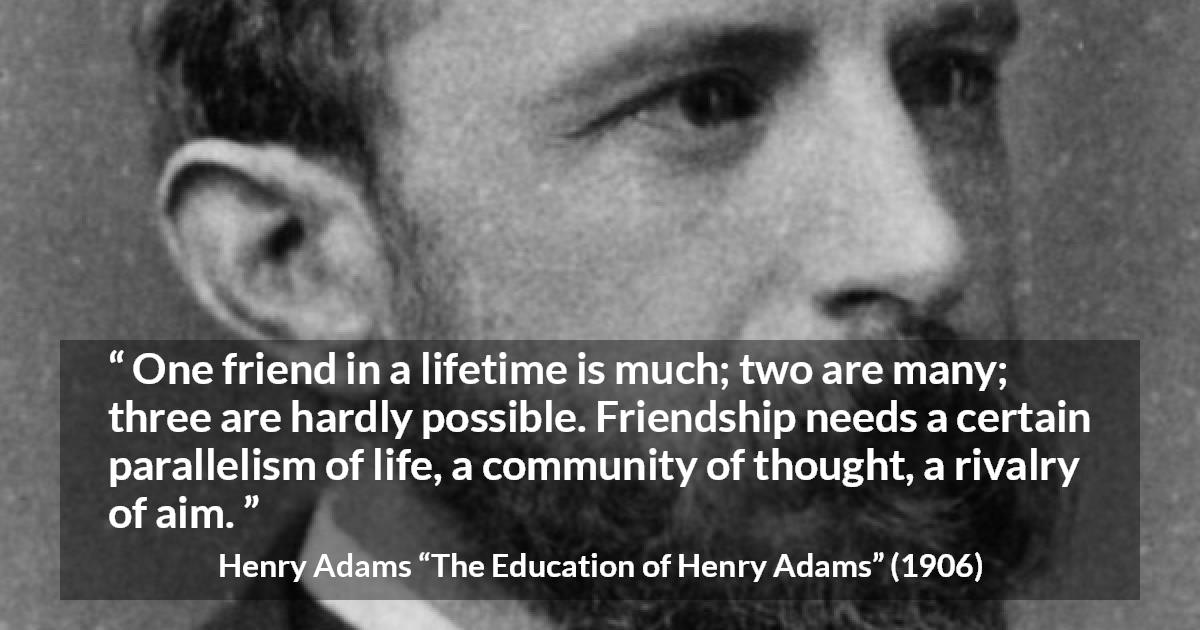 Henry Adams quote about life from The Education of Henry Adams - One friend in a lifetime is much; two are many; three are hardly possible. Friendship needs a certain parallelism of life, a community of thought, a rivalry of aim.