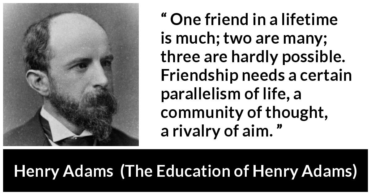 Henry Adams quote about life from The Education of Henry Adams - One friend in a lifetime is much; two are many; three are hardly possible. Friendship needs a certain parallelism of life, a community of thought, a rivalry of aim.