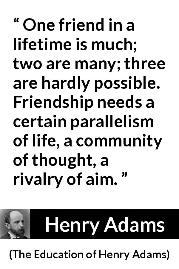 Henry Adams quote about life from The Education of Henry Adams - One friend in a lifetime is much; two are many; three are hardly possible. Friendship needs a certain parallelism of life, a community of thought, a rivalry of aim.