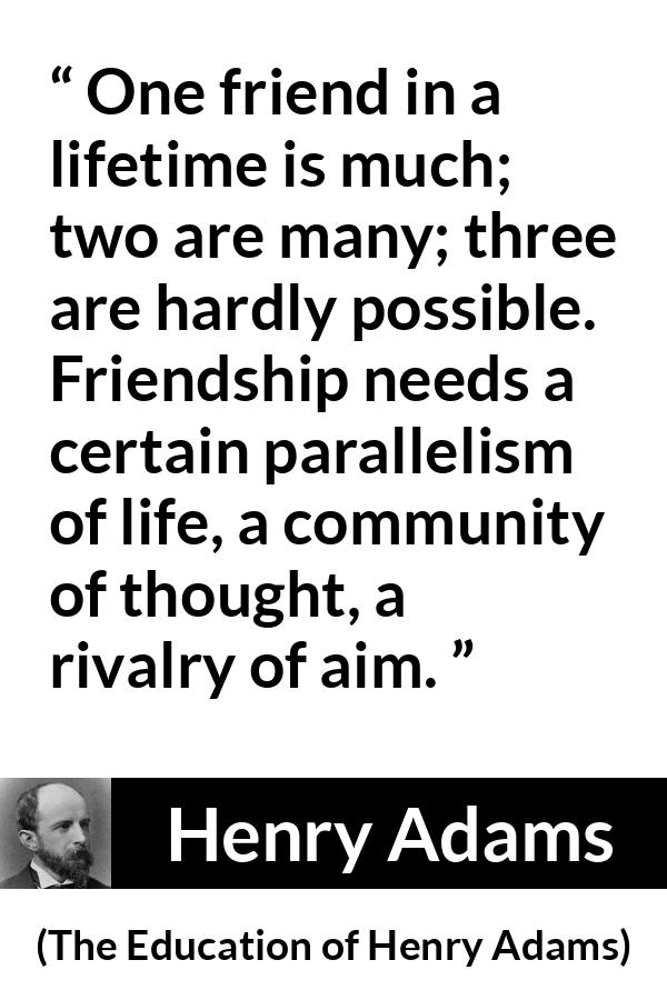 Henry Adams quote about life from The Education of Henry Adams - One friend in a lifetime is much; two are many; three are hardly possible. Friendship needs a certain parallelism of life, a community of thought, a rivalry of aim.