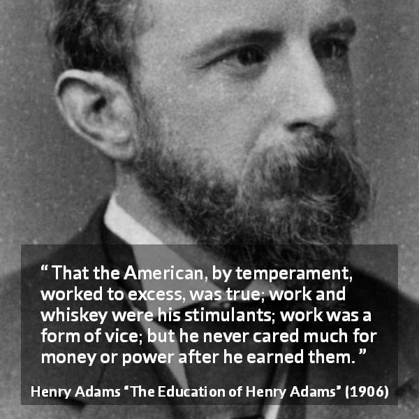 Henry Adams quote about money from The Education of Henry Adams - That the American, by temperament, worked to excess, was true; work and whiskey were his stimulants; work was a form of vice; but he never cared much for money or power after he earned them.