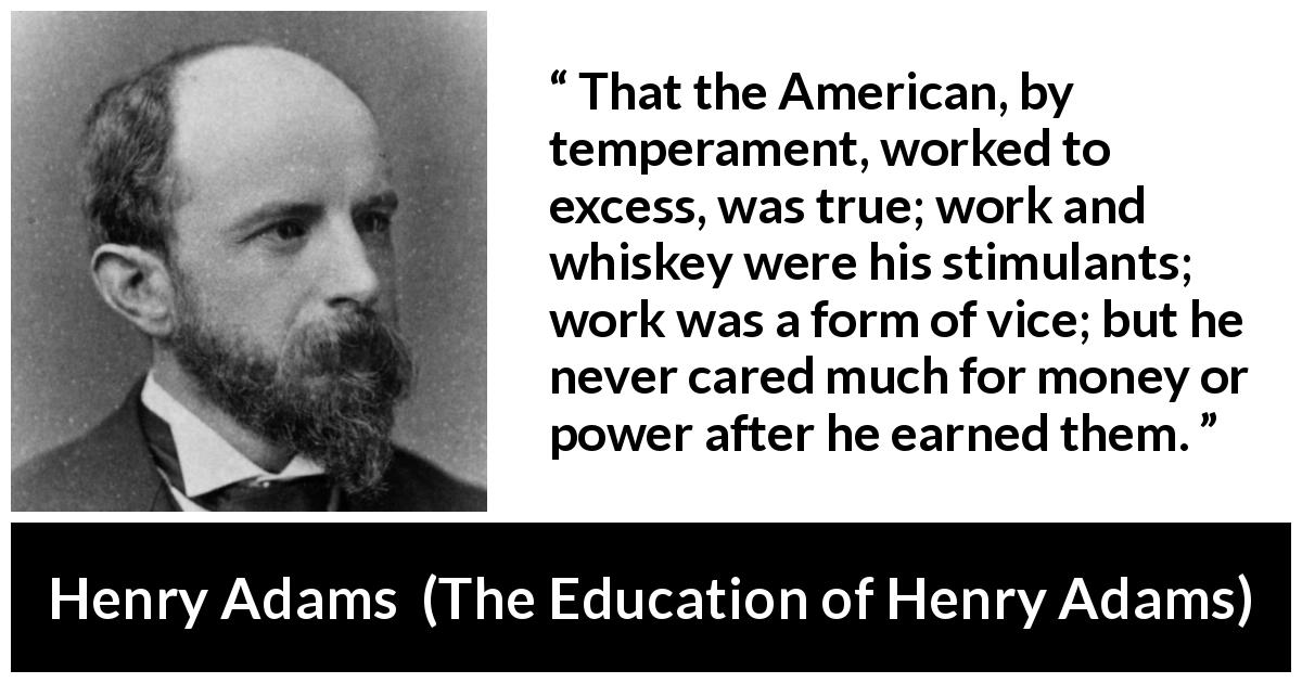 Henry Adams quote about money from The Education of Henry Adams - That the American, by temperament, worked to excess, was true; work and whiskey were his stimulants; work was a form of vice; but he never cared much for money or power after he earned them.