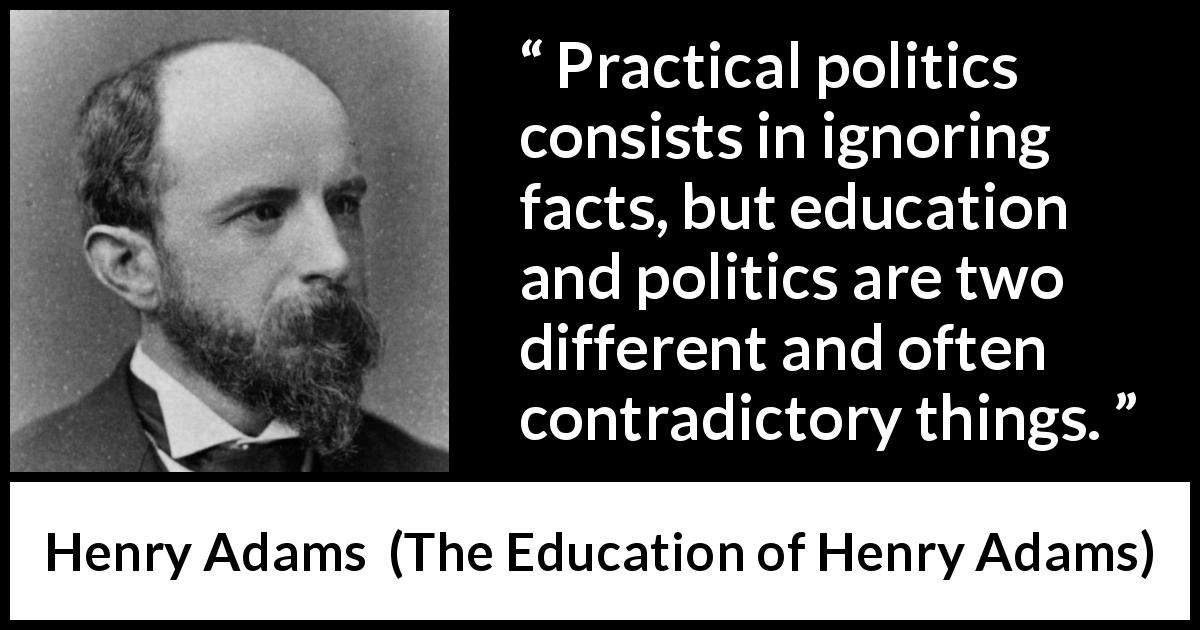 Henry Adams quote about politics from The Education of Henry Adams - Practical politics consists in ignoring facts, but education and politics are two different and often contradictory things.