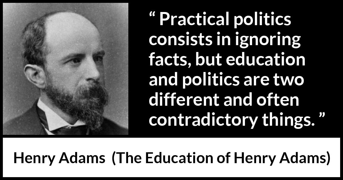 Henry Adams quote about politics from The Education of Henry Adams - Practical politics consists in ignoring facts, but education and politics are two different and often contradictory things.